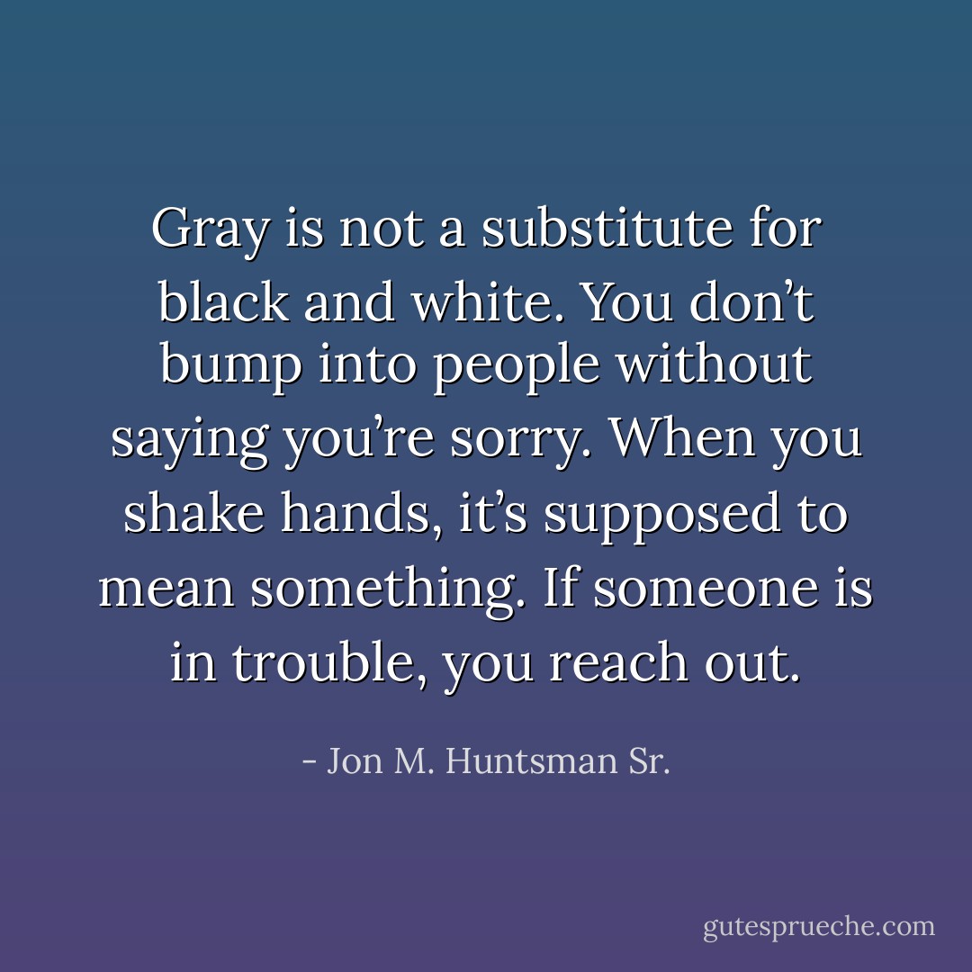 Gray is not a substitute for black and white. You don’t bump into people without saying you’re sorry. When you shake hands, it’s supposed to mean something. If someone is in trouble, you reach out. - Jon M. Huntsman Sr.