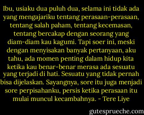 Ibu, usiaku dua puluh dua, selama ini tidak ada yang mengajariku tentang perasaan-perasaan, tentang salah paham, tentang kecemasan, tentang bercakap dengan seorang yang diam-diam kau kagumi. Tapi soer ini, meski dengan menyisakan banyak pertanyaan, aku tahu, ada momen penting dalam hidup kita ketika kau benar-benar merasa ada sesuatu yang terjadi di hati. Sesuatu yang tidak pernah bisa dijelaskan. Sayangnya, sore itu juga menjadi sore perpisahanku, persis ketika perasaan itu mulai muncul kecambahnya. - Tere Liye