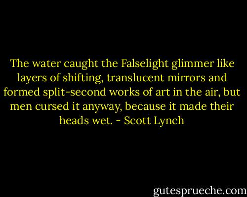 The water caught the Falselight glimmer like layers of shifting, translucent mirrors and formed split-second works of art in the air, but men cursed it anyway, because it made their heads wet. - Scott Lynch