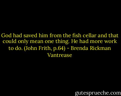 God had saved him from the fish cellar and that could only mean one thing. He had more work to do. (John Frith, p.64) - Brenda Rickman Vantrease