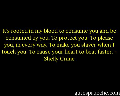 It's rooted in my blood to consume you and be consumed by you. To protect you. To please you, in every way. To make you shiver when I touch you. To cause your heart to beat faster. - Shelly Crane