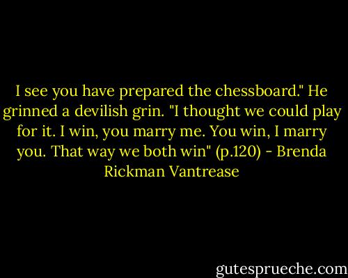 I see you have prepared the chessboard." He grinned a devilish grin. "I thought we could play for it. I win, you marry me. You win, I marry you. That way we both win" (p.120) - Brenda Rickman Vantrease