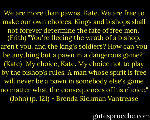 We are more than pawns, Kate. We are free to make our own choices. Kings and bishops shall not forever determine the fate of free men." (Frith) "You're fleeing the wrath of a bishop, aren't you, and the king's soldiers? How can you be anything but a pawn in a dangerous game?" (Kate) "My choice, Kate. My choice not to play by the bishop's rules. A man whose spirit is free will never be a pawn in somebody else's game no matter what the consequences of his choice." (John) (p. 121) - Brenda Rickman Vantrease