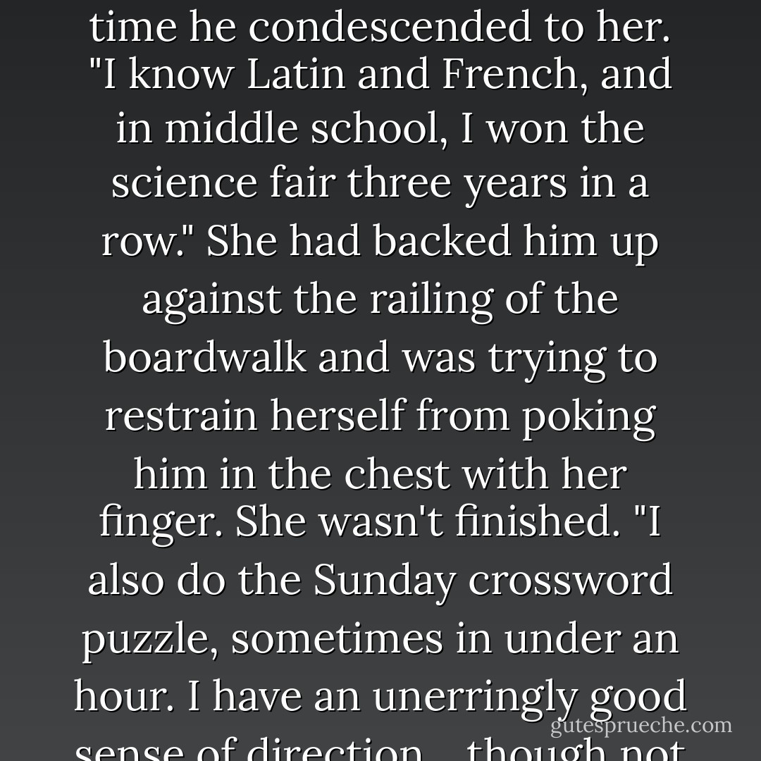 I don't get it?" she asked "I don't get it? Let me tell you something about what I get. You think you're so smart? I spent three years on a full academic scholarship at the best college-prep school in the country. And when they kicked me out I had to petition-petition!-to keep them from wiping out my four-point-oh transcript."<br />Daniel moved away, but Luce pursued him, taking a step forward for every wide-eyed step he took back. Probably freaking him out, but so what? He'd been asking for it every time he condescended to her.<br />"I know Latin and French, and in middle school, I won the science fair three years in a row."<br />She had backed him up against the railing of the boardwalk and was trying to restrain herself from poking him in the chest with her finger. She wasn't finished.<br />"I also do the Sunday crossword puzzle, sometimes in under an hour. I have an unerringly good sense of direction... though not always when it comes to guys."<br />She swallowed and took a moment to catch her breath.<br />"And someday, I'm going to be a psychiatrist who actually listens to her patients and helps people. Okay? So don't keep talking to me like I'm stupid and don't tell me I don't understand just because I can't decode your erratic, flaky, hot-one-minute-cold-the-next, frankly"-she looked up at him, letting out her breath-"really hurtful behavior." She brushed a tear away, angry with herself for getting so worked up. - Lauren Kate