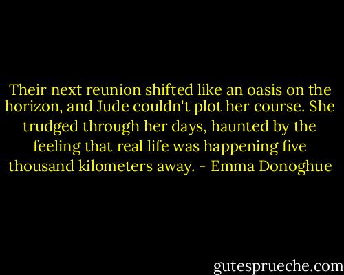 Their next reunion shifted like an oasis on the horizon, and Jude couldn't plot her course. She trudged through her days, haunted by the feeling that real life was happening five thousand kilometers away. - Emma Donoghue