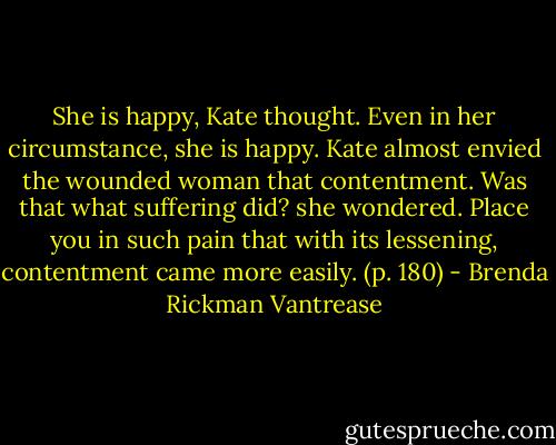 She is happy, Kate thought. Even in her circumstance, she is happy. Kate almost envied the wounded woman that contentment. Was that what suffering did? she wondered. Place you in such pain that with its lessening, contentment came more easily. (p. 180) - Brenda Rickman Vantrease