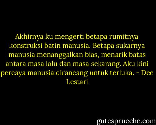 Akhirnya ku mengerti betapa rumitnya konstruksi batin manusia. Betapa sukarnya manusia menanggalkan bias, menarik batas antara masa lalu dan masa sekarang. Aku kini percaya manusia dirancang untuk terluka. - Dee Lestari