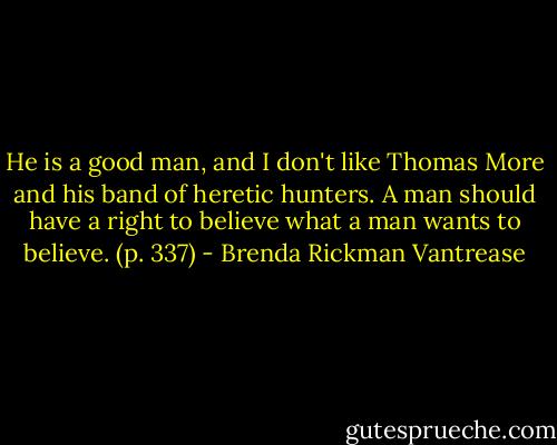 He is a good man, and I don't like Thomas More and his band of heretic hunters. A man should have a right to believe what a man wants to believe. (p. 337) - Brenda Rickman Vantrease