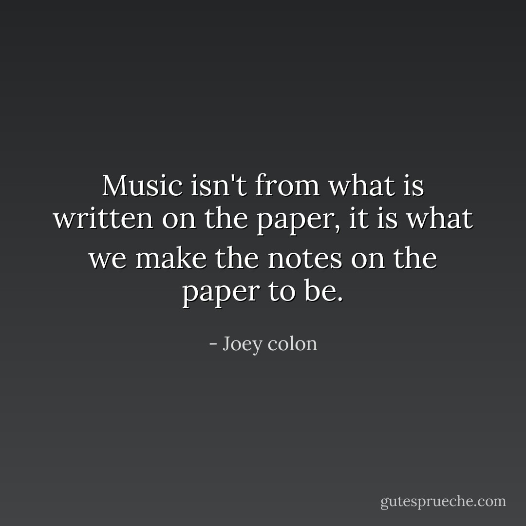 Music isn't from what is written on the paper, it is what we make the notes on the paper to be. - Joey colon