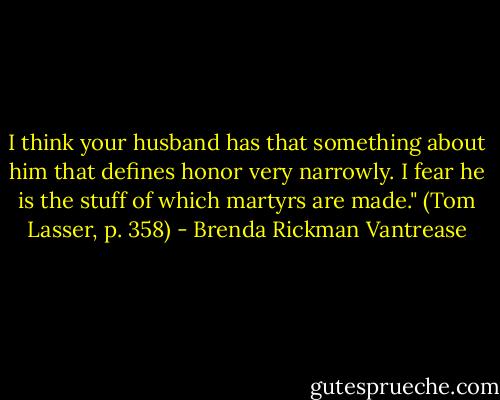 I think your husband has that something about him that defines honor very narrowly. I fear he is the stuff of which martyrs are made." (Tom Lasser, p. 358) - Brenda Rickman Vantrease