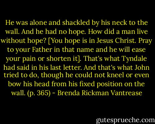 He was alone and shackled by his neck to the wall. And he had no hope. How did a man live without hope? [You hope is in Jesus Christ. Pray to your Father in that name and he will ease your pain or shorten it]. That's what Tyndale had said in his last letter. And that's what John tried to do, though he could not kneel or even bow his head from his fixed position on the wall. (p. 365) - Brenda Rickman Vantrease