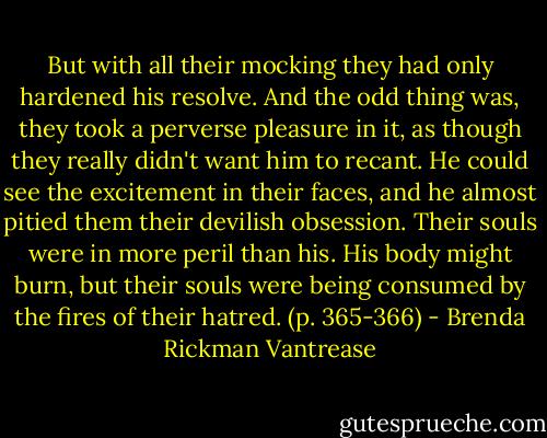 But with all their mocking they had only hardened his resolve. And the odd thing was, they took a perverse pleasure in it, as though they really didn't want him to recant. He could see the excitement in their faces, and he almost pitied them their devilish obsession. Their souls were in more peril than his. His body might burn, but their souls were being consumed by the fires of their hatred. (p. 365-366) - Brenda Rickman Vantrease
