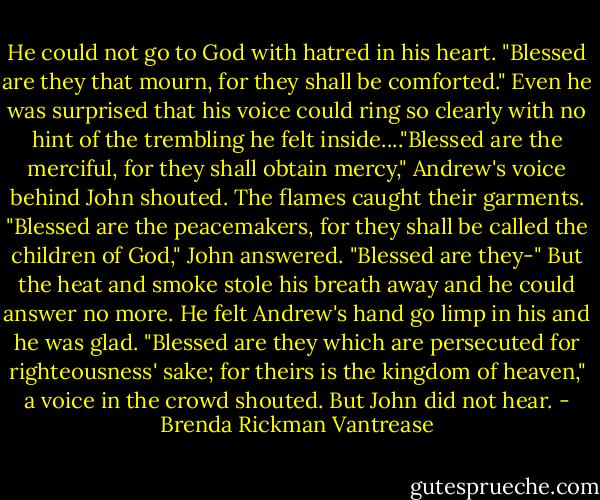 He could not go to God with hatred in his heart. "Blessed are they that mourn, for they shall be comforted." Even he was surprised that his voice could ring so clearly with no hint of the trembling he felt inside...."Blessed are the merciful, for they shall obtain mercy," Andrew's voice behind John shouted. The flames caught their garments. "Blessed are the peacemakers, for they shall be called the children of God," John answered. "Blessed are they-" But the heat and smoke stole his breath away and he could answer no more. He felt Andrew's hand go limp in his and he was glad. "Blessed are they which are persecuted for righteousness' sake; for theirs is the kingdom of heaven," a voice in the crowd shouted. But John did not hear. - Brenda Rickman Vantrease