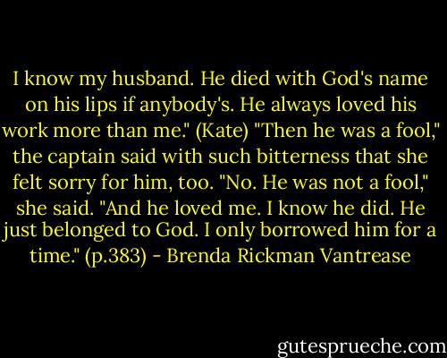 I know my husband. He died with God's name on his lips if anybody's. He always loved his work more than me." (Kate) "Then he was a fool," the captain said with such bitterness that she felt sorry for him, too. "No. He was not a fool," she said. "And he loved me. I know he did. He just belonged to God. I only borrowed him for a time." (p.383) - Brenda Rickman Vantrease