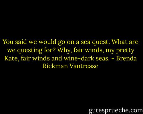 You said we would go on a sea quest. What are we questing for? Why, fair winds, my pretty Kate, fair winds and wine-dark seas. - Brenda Rickman Vantrease
