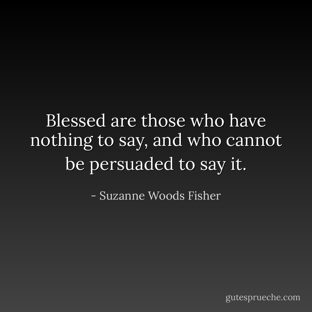Blessed are those who have nothing to say, and who cannot be persuaded to say it. - Suzanne Woods Fisher