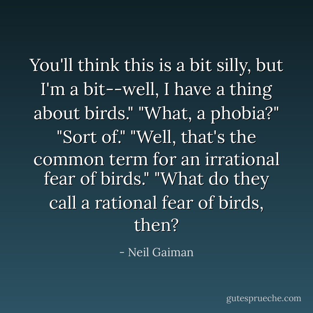You'll think this is a bit silly, but I'm a bit--well, I have a thing about birds."<br />"What, a phobia?"<br />"Sort of."<br />"Well, that's the common term for an irrational fear of birds."<br />"What do they call a rational fear of birds, then? - Neil Gaiman