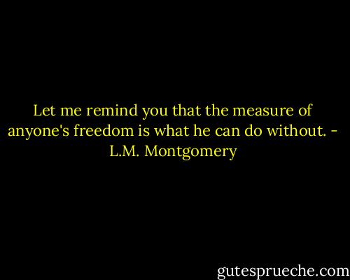 Let me remind you that the measure of anyone's freedom is what he can do without. - L.M. Montgomery