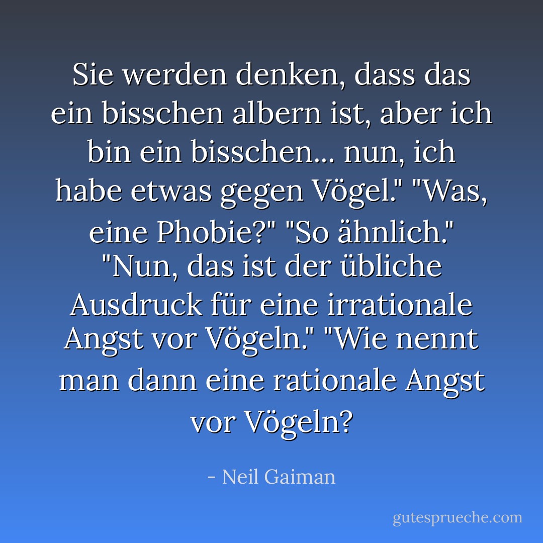 Sie werden denken, dass das ein bisschen albern ist, aber ich bin ein bisschen... nun, ich habe etwas gegen Vögel."<br />"Was, eine Phobie?"<br />"So ähnlich."<br />"Nun, das ist der übliche Ausdruck für eine irrationale Angst vor Vögeln."<br />"Wie nennt man dann eine rationale Angst vor Vögeln? - Neil Gaiman<