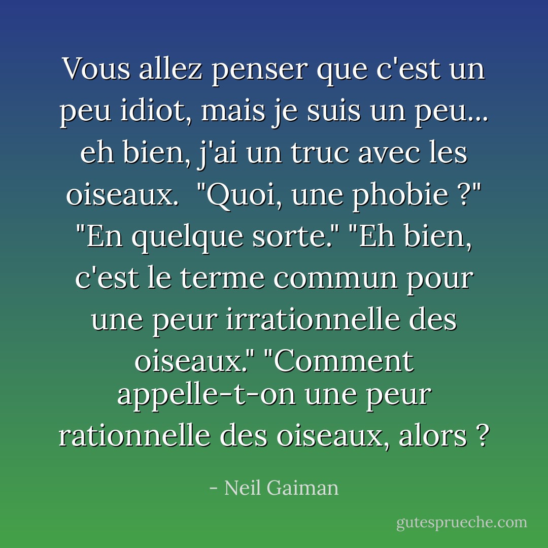Vous allez penser que c'est un peu idiot, mais je suis un peu... eh bien, j'ai un truc avec les oiseaux. <br />"Quoi, une phobie ?"<br />"En quelque sorte."<br />"Eh bien, c'est le terme commun pour une peur irrationnelle des oiseaux."<br />"Comment appelle-t-on une peur rationnelle des oiseaux, alors ? - Neil Gaiman