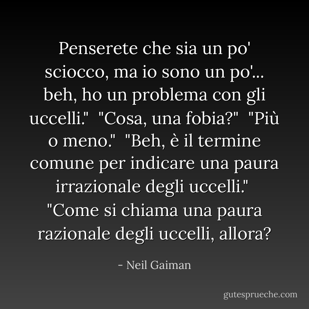 Penserete che sia un po' sciocco, ma io sono un po'... beh, ho un problema con gli uccelli."<br /> "Cosa, una fobia?"<br /> "Più o meno."<br /> "Beh, è il termine comune per indicare una paura irrazionale degli uccelli."<br /> "Come si chiama una paura razionale degli uccelli, allora? - Neil Gaiman