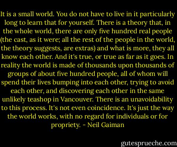 It is a small world. You do not have to live in it particularly long to learn that for yourself. There is a theory that, in the whole world, there are only five hundred real people (the cast, as it were; all the rest of the people in the world, the theory suggests, are extras) and what is more, they all know each other. And it's true, or true as far as it goes. In reality the world is made of thousands upon thousands of groups of about five hundred people, all of whom will spend their lives bumping into each other, trying to avoid each other, and discovering each other in the same unlikely teashop in Vancouver. There is an unavoidability to this process. It's not even coincidence. It's just the way the world works, with no regard for individuals or for propriety. - Neil Gaiman