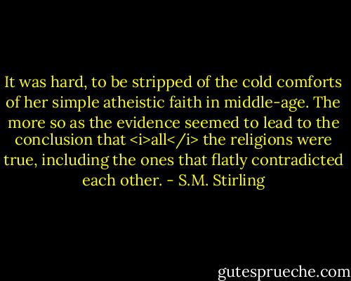 It was hard, to be stripped of the cold comforts of her simple atheistic faith in middle-age. The more so as the evidence seemed to lead to the conclusion that <i>all</i> the religions were true, including the ones that flatly contradicted each other. - S.M. Stirling