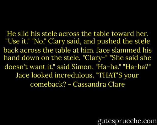 He slid his stele across the table toward her. "Use it." "No," Clary said, and pushed the stele back across the table at him. Jace slammed his hand down on the stele. "Clary-" "She said she doesn't want it," said Simon. "Ha-ha." "Ha-ha?" Jace looked incredulous. "THAT'S your comeback? - Cassandra Clare