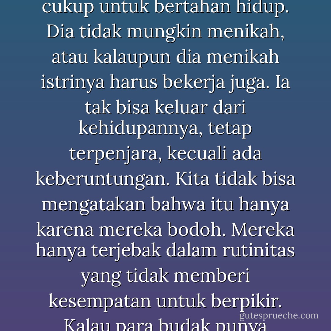 Seorang buruh adalah salah satu budak dalam dunia modern. Tidak berarti kita perlu meratapinya, karena dia adalah pekerja lebih ahli dibandingkan banyak pekerja manual, namun tetap saja, dia tidak lebih bebas dari pada budak yang diperjual belikan. Pekerjaannya kasar dan tanpa cita rasa seni, ia dibayar hanya cukup untuk bertahan hidup. Dia tidak mungkin menikah, atau kalaupun dia menikah istrinya harus bekerja juga. Ia tak bisa keluar dari kehidupannya, tetap terpenjara, kecuali ada keberuntungan. Kita tidak bisa mengatakan bahwa itu hanya karena mereka bodoh. Mereka hanya terjebak dalam rutinitas yang tidak memberi kesempatan untuk berpikir. Kalau para budak punya kesempatan untuk berpikir, sudah sejak lama mereka akan membentuk organisasi dan berdemonstrasi menuntut perlakukan yang lebih baik. Tapi mereka tidak berpikir, karena mereka tidak memiliki kemewahan untuk itu, kehidupan telah memperbudak mereka. - George Orwell
