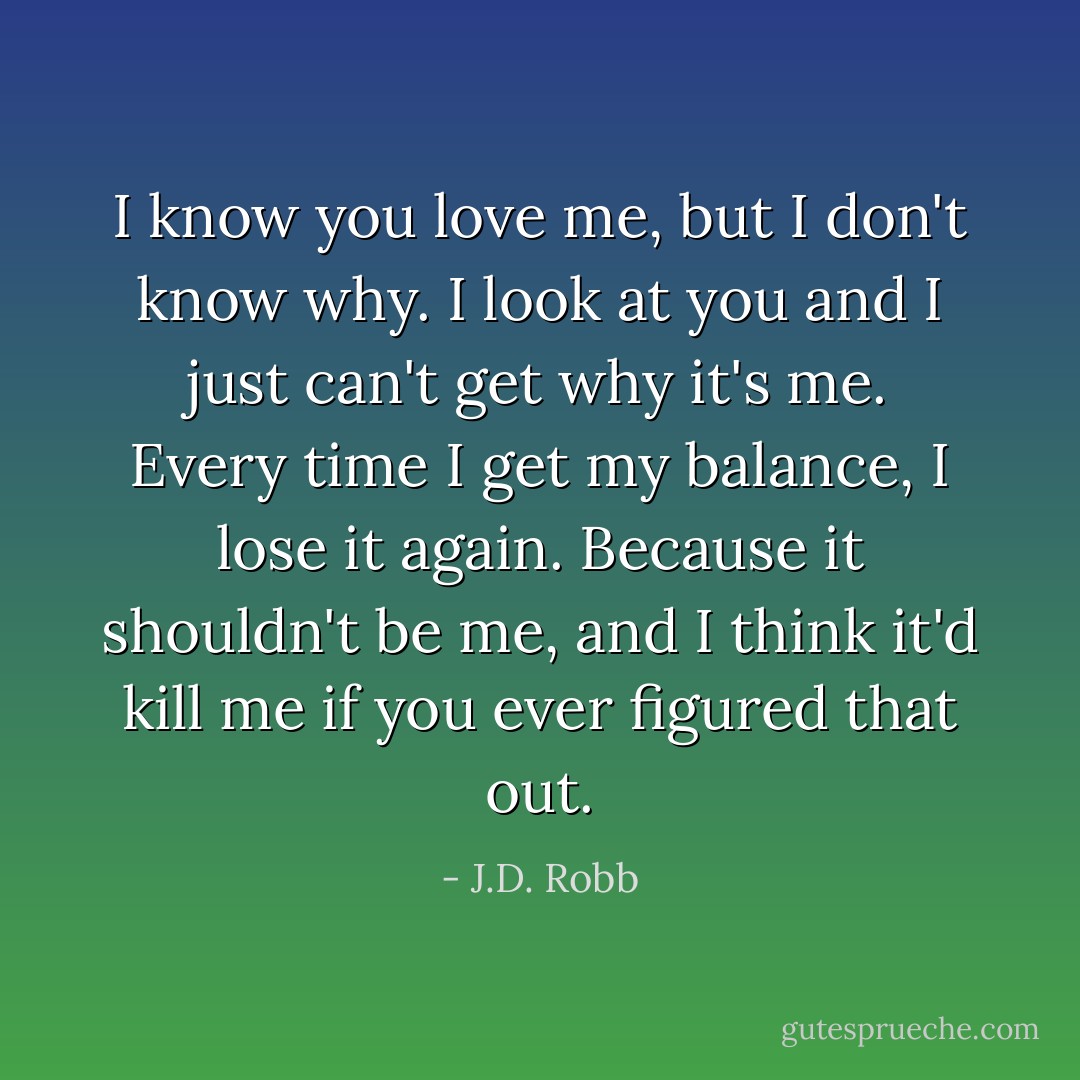 I know you love me, but I don't know why. I look at you and I just can't get why it's me. Every time I get my balance, I lose it again. Because it shouldn't be me, and I think it'd kill me if you ever figured that out. - J.D. Robb