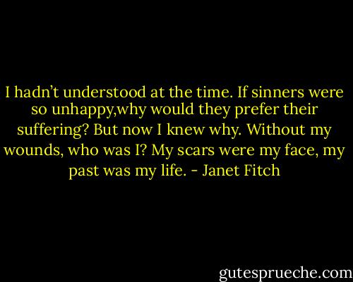 I hadn’t understood at the time. If sinners were so unhappy,why would they prefer their suffering? But now I knew why.<br />Without my wounds, who was I? My scars were my face, my past<br />was my life. - Janet Fitch