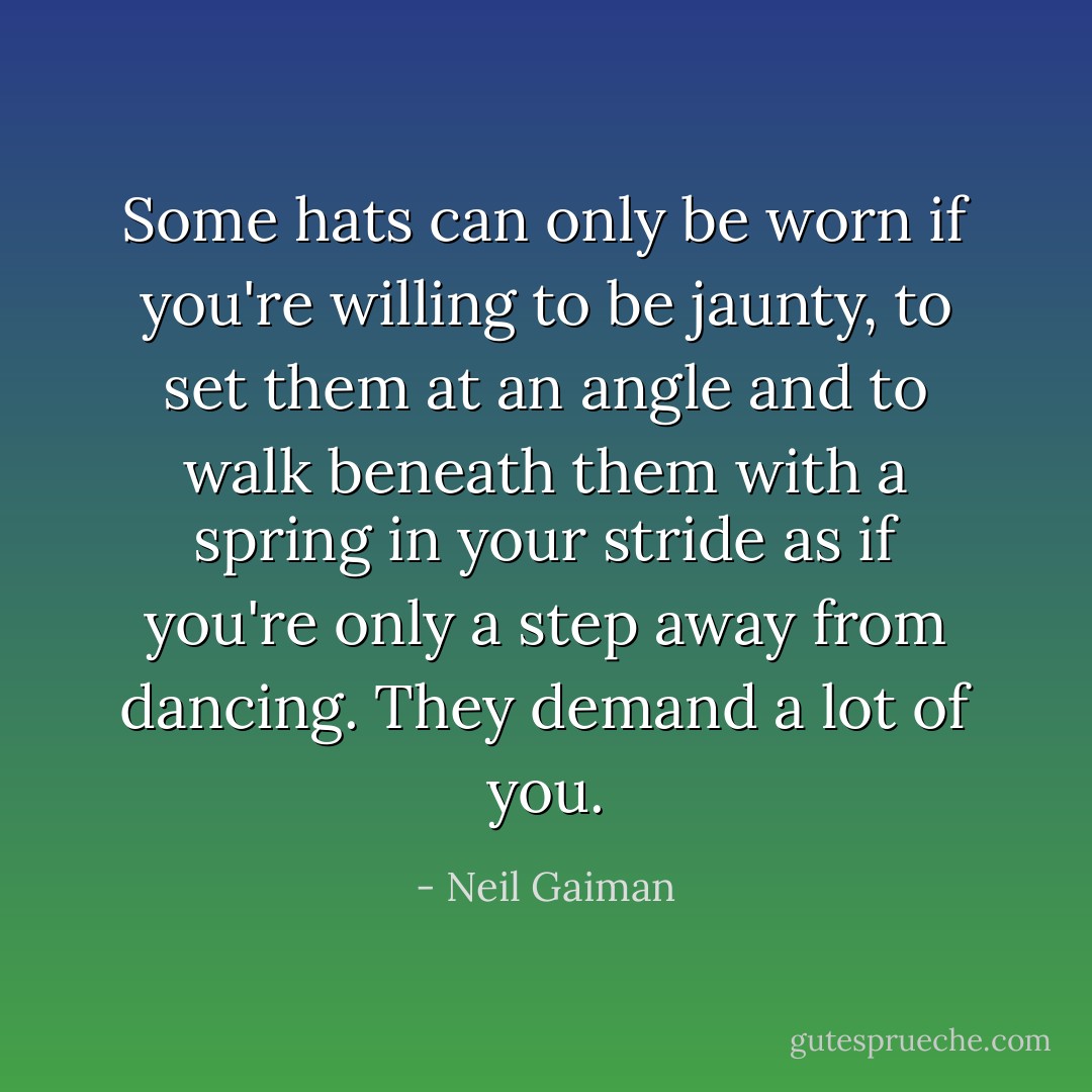 Some hats can only be worn if you're willing to be jaunty, to set them at an angle and to walk beneath them with a spring in your stride as if you're only a step away from dancing. They demand a lot of you. - Neil Gaiman