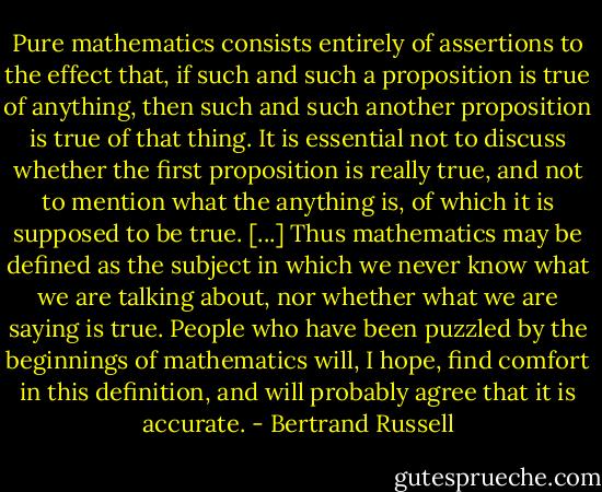 Pure mathematics consists entirely of assertions to the effect that, if such and such a proposition is true of anything, then such and such another proposition is true of that thing. It is essential not to discuss whether the first proposition is really true, and not to mention what the anything is, of which it is supposed to be true. [...] Thus mathematics may be defined as the subject in which we never know what we are talking about, nor whether what we are saying is true. People who have been puzzled by the beginnings of mathematics will, I hope, find comfort in this definition, and will probably agree that it is accurate. - Bertrand Russell