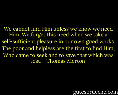 We cannot find Him unless we know we need Him. We forget this need when we take a self-sufficient pleasure in our own good works. The poor and helpless are the first to find Him, Who came to seek and to save that which was lost. - Thomas Merton