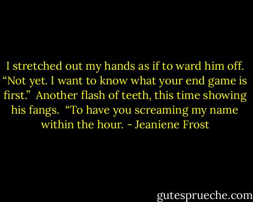 I stretched out my hands as if to ward him off. “Not yet. I want to know what your end game is first.” <br />Another flash of teeth, this time showing his fangs. <br />“To have you screaming my name within the hour. - Jeaniene Frost