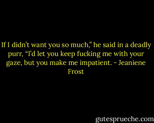 If I didn’t want you so much,” he said in a deadly purr, “I’d let you keep fucking me with your gaze, but you make me impatient. - Jeaniene Frost