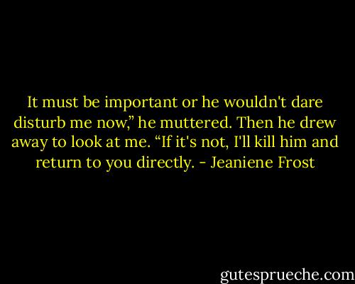 It must be important or he wouldn't dare disturb me now,” he muttered.<br />Then he drew away to look at me. “If it's not, I'll kill him and return to you directly. - Jeaniene Frost