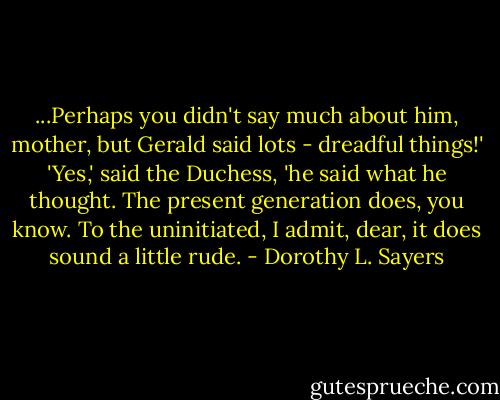 ...Perhaps you didn't say much about him, mother, but Gerald said lots - dreadful things!'<br />'Yes,' said the Duchess, 'he said what he thought. The present generation does, you know. To the uninitiated, I admit, dear, it does sound a little rude. - Dorothy L. Sayers