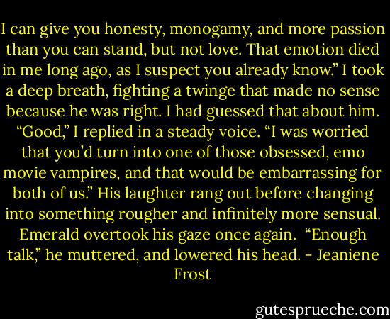 I can give you honesty, monogamy, and more passion than you can stand, but not love. That emotion died in me long ago, as I suspect you already know.”<br />I took a deep breath, fighting a twinge that made no sense because he was right. I had guessed that about him.<br />“Good,” I replied in a steady voice. “I was worried that you’d turn into one of those obsessed, emo movie vampires, and that would be embarrassing for both of us.”<br />His laughter rang out before changing into something rougher and infinitely more sensual. Emerald overtook his gaze once again. <br />“Enough talk,” he muttered, and lowered his head. - Jeaniene Frost