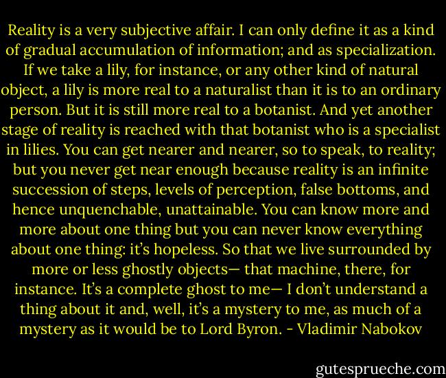 Reality is a very subjective affair. I can only define it as a kind of gradual accumulation of information; and as specialization. If we take a lily, for instance, or any other kind of natural object, a lily is more real to a naturalist than it is to an ordinary person. But it is still more real to a botanist. And yet another stage of reality is reached with that botanist who is a specialist in lilies. You can get nearer and nearer, so to speak, to reality; but you never get near enough because reality is an infinite succession of steps, levels of perception, false bottoms, and hence unquenchable, unattainable. You can know more and more about one thing but you can never know everything about one thing: it’s hopeless. So that we live surrounded by more or less ghostly objects— that machine, there, for instance. It’s a complete ghost to me— I don’t understand a thing about it and, well, it’s a mystery to me, as much of a mystery as it would be to Lord Byron. - Vladimir Nabokov