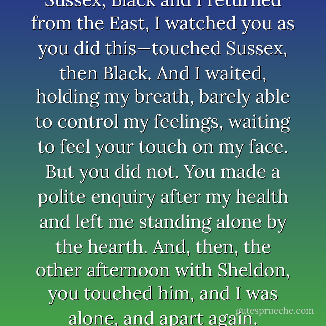 I have waited for this, Beth, this moment,” he whispered as he took her hands in his and brought her fingertips to his mouth, kissing each fingertip before placing her palms on either side of his face. “When Sussex, Black and I returned from the East, I watched you as you did this—touched Sussex, then Black. And I waited, holding my breath, barely able to control my feelings, waiting to feel your touch on my face. But you did not. You made a polite enquiry after my health and left me standing alone by the hearth. And, then, the other afternoon with Sheldon, you touched him, and I was alone, and apart again. Remembering what it was like to await your touch, and then never to feel it. Beth,” he whispered as he moved closer to her, “won’t you touch me? See me? - Charlotte Featherstone
