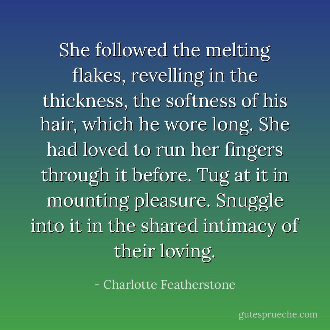She followed the melting flakes, revelling in the thickness, the softness of his hair, which he wore long. She had loved to run her fingers through it before. Tug at it in mounting pleasure. Snuggle into it in the shared intimacy of their loving. - Charlotte Featherstone