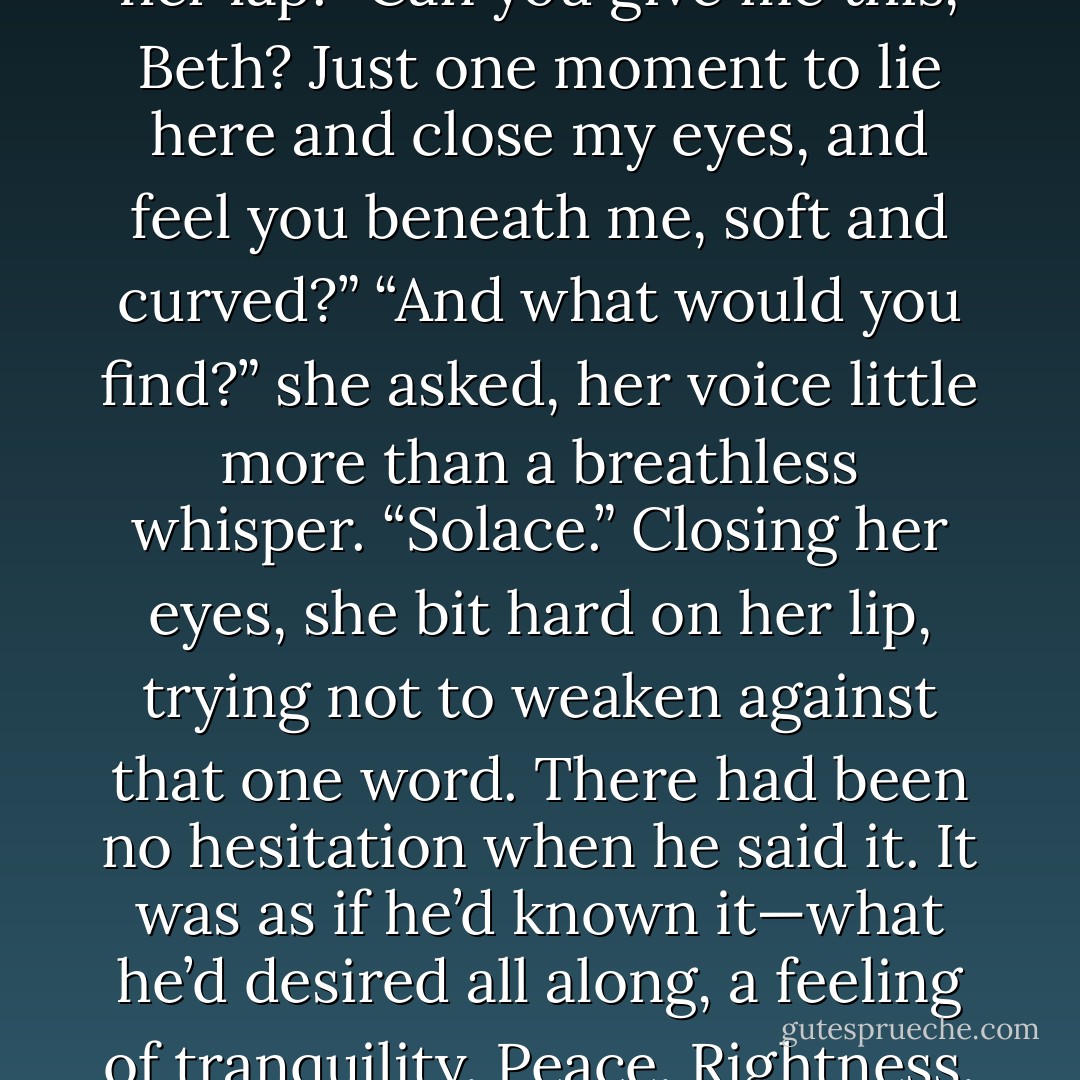 You ask for too much, Iain,” she murmured. “More than I can give.”<br />“Do I?”<br />Movement against her made her pause, made her stiffen as she felt him press forward, felt his body shift until his back and shoulders were pressing indecently against her belly and his head was turned, the curve of his cheek lying on her lap.<br />“Can you give me this, Beth? Just one moment to lie here and close my eyes, and feel you beneath me, soft and curved?”<br />“And what would you find?” she asked, her voice little more than a breathless whisper.<br />“Solace.”<br />Closing her eyes, she bit hard on her lip, trying not to weaken against that one word. There had been no hesitation when he said it. It was as if he’d known it—what he’d desired all along, a feeling of tranquility. Peace. Rightness.<br />Her hand hovered over his head, her fingers itching to touch, to run her fingers through his hair, which would be damp with snow. What picture did they make, seated on this bench, a tempest of white swirling around them as he laid his head in her lap? - Charlotte Featherstone