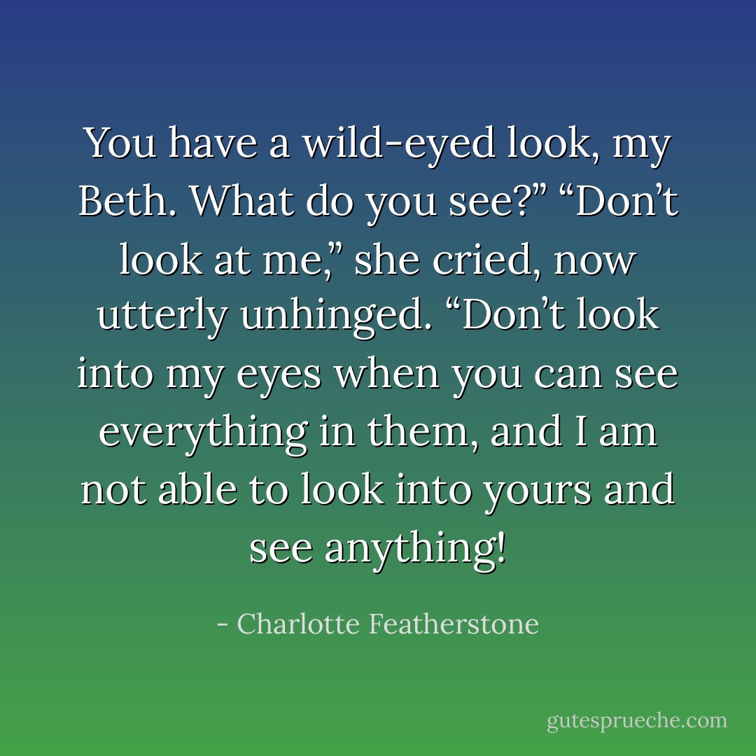 You have a wild-eyed look, my Beth. What do you<br />see?”<br />“Don’t look at me,” she cried, now utterly unhinged.<br />“Don’t look into my eyes when you can see everything in them, and I am not able to look into yours and see anything! - Charlotte Featherstone
