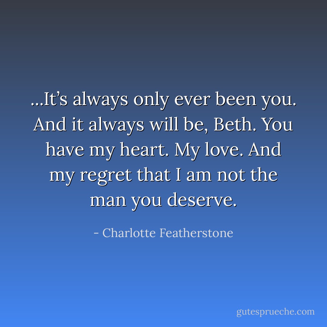 ...It’s always only ever been you. And it always will be, Beth. You have my heart. My love. And my regret that I am not the man you deserve. - Charlotte Featherstone