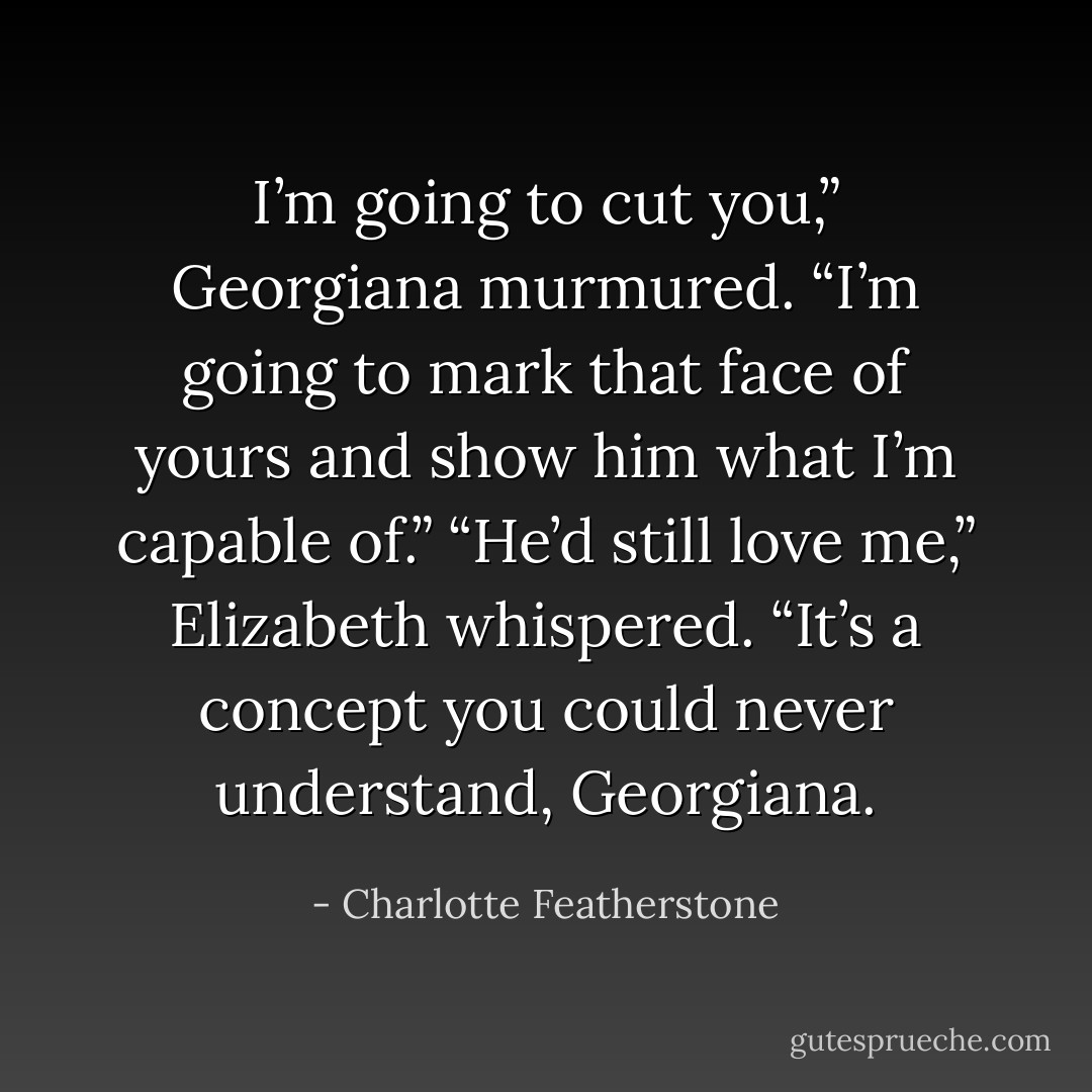 I’m going to cut you,” Georgiana murmured. “I’m going to mark that face of yours and show him what I’m capable of.”<br />“He’d still love me,” Elizabeth whispered. “It’s a concept you could never understand, Georgiana. - Charlotte Featherstone