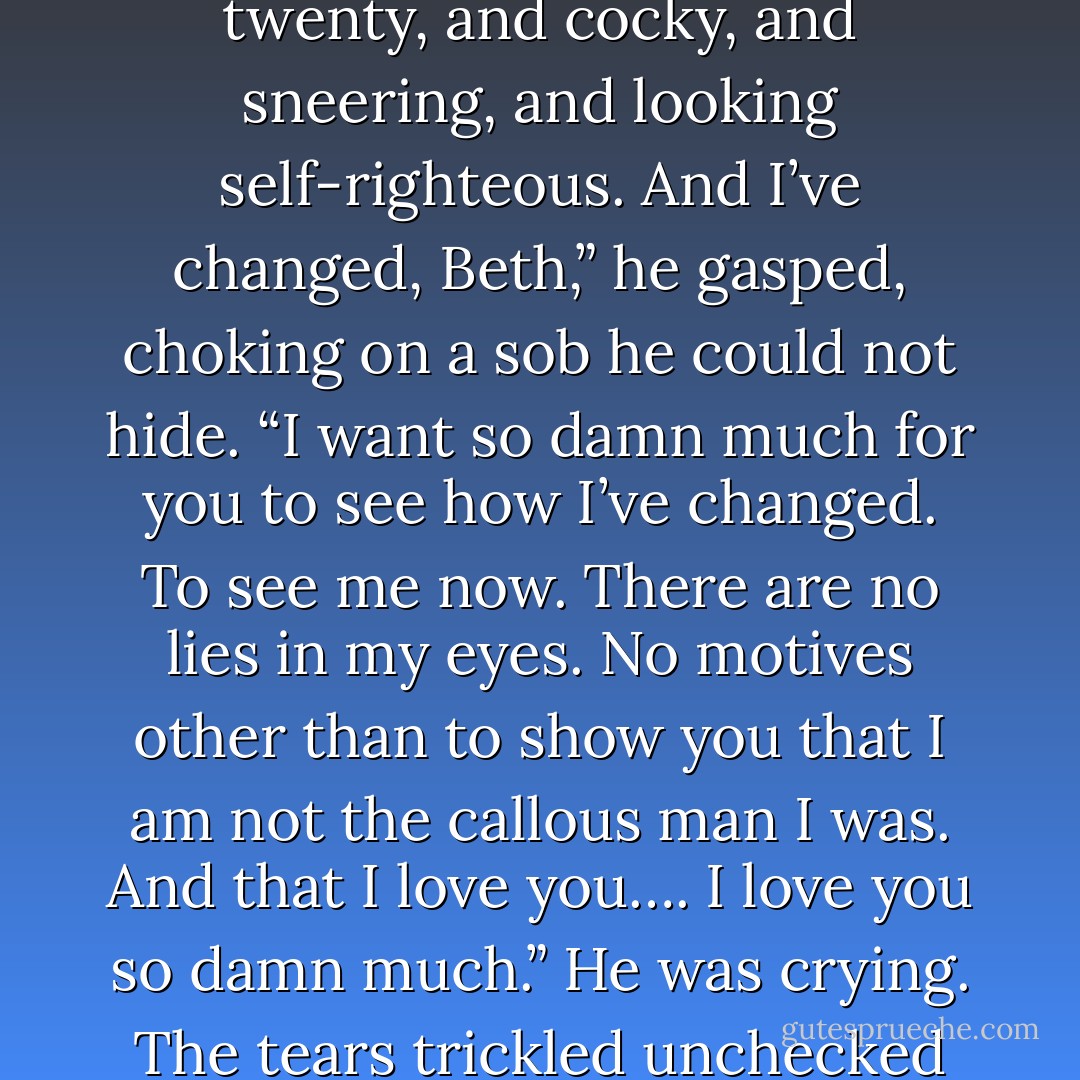Oh, God, I would give anything to change the past,” he gasped. “To make it so that the last thing you saw was not me walking away from you. In your memories I am forever one and twenty, and cocky, and sneering, and looking self-righteous. And I’ve changed, Beth,” he gasped, choking on a sob he could not hide. “I want so damn much for you to see how I’ve changed. To see me now. There are no lies in my eyes. No motives other than to show you that I am not the callous man I was. And that I love you…. I love you so damn much.”<br />He was crying. The tears trickled unchecked down his cheeks, dripping onto his lips. She touched them, wiped them away, which only caused them to spill faster and harder. - Charlotte Featherstone