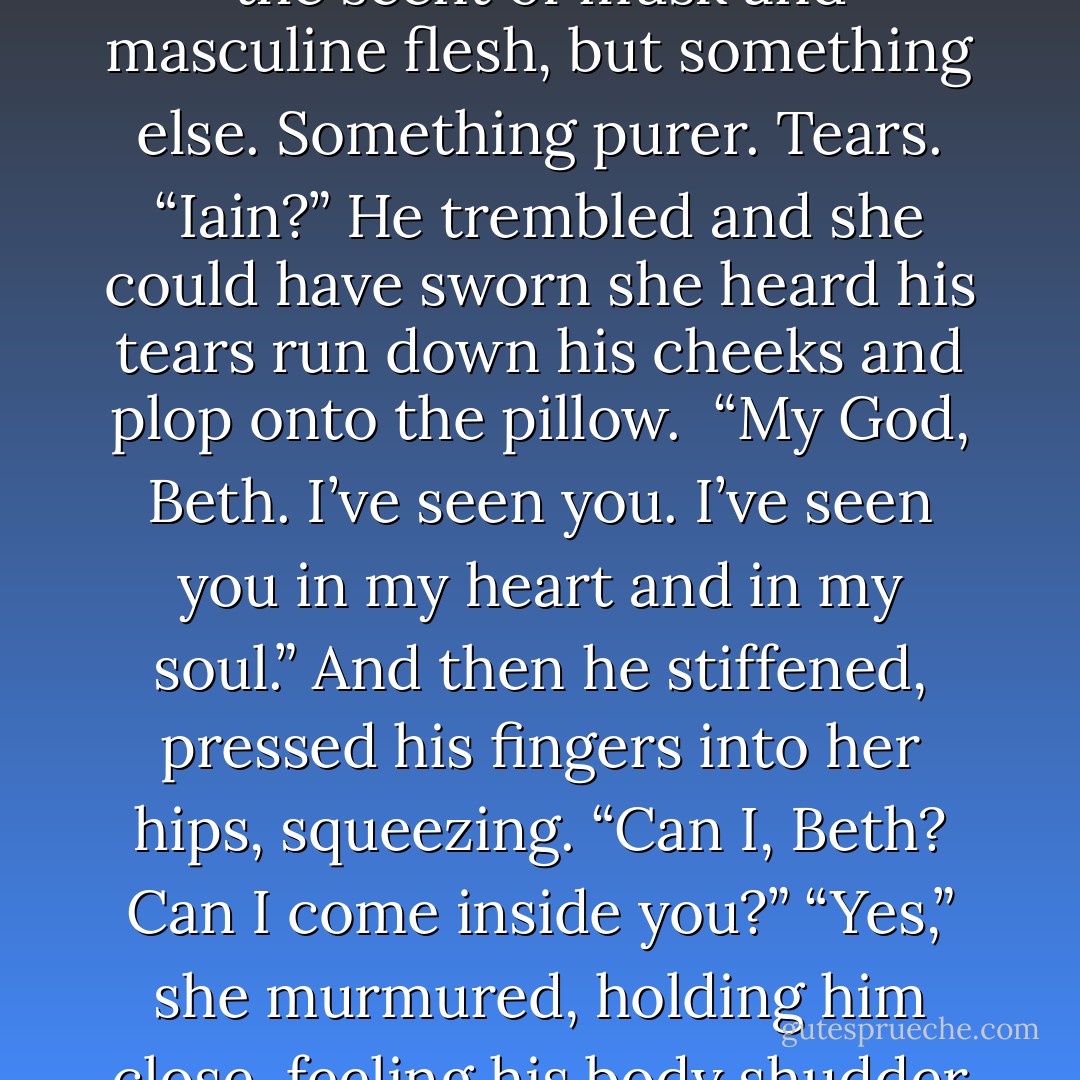 She brought a finger to her mouth, licked it. Salt. A clean scent. Not male sweat rich with the scent of musk and masculine flesh, but something else. Something purer. Tears.<br />“Iain?”<br />He trembled and she could have sworn she heard his tears run down his cheeks and plop onto the pillow. <br />“My God, Beth. I’ve seen you. I’ve seen you in my heart and in my soul.” And then he stiffened, pressed his fingers into her hips, squeezing. “Can I, Beth? Can I come inside you?”<br />“Yes,” she murmured, holding him close, feeling his<br />body shudder beneath hers. “And stay forever. - Charlotte Featherstone