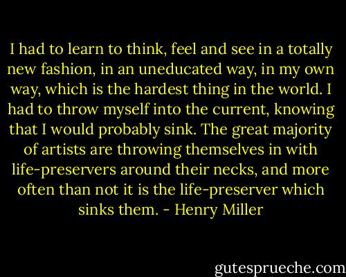 I had to learn to think, feel and see in a totally new fashion, in an uneducated way, in my own way, which is the hardest thing in the world. I had to throw myself into the current, knowing that I would probably sink. The great majority of artists are throwing themselves in with life-preservers around their necks, and more often than not it is the life-preserver which sinks them. - Henry Miller