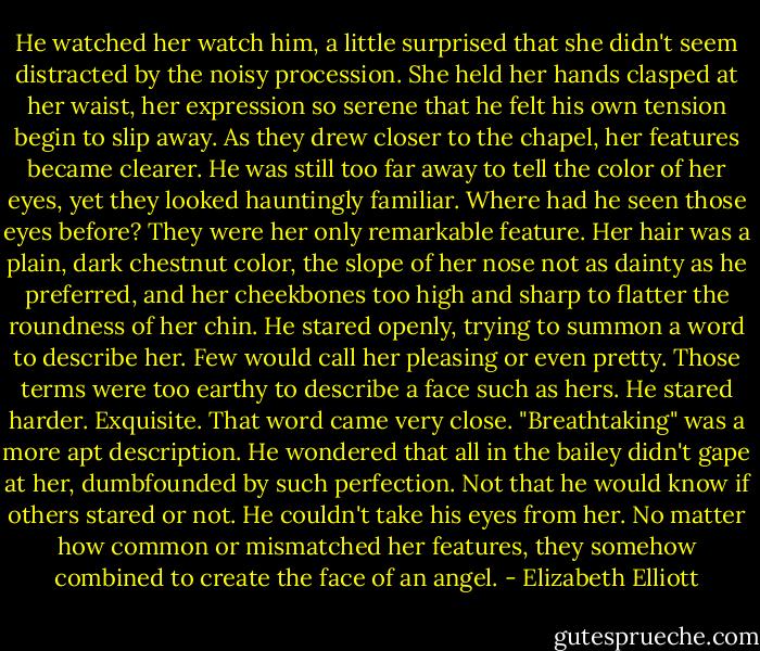 He watched her watch him, a little surprised that she didn't seem distracted by the noisy procession.<br />She held her hands clasped at her waist, her expression so serene that he felt his own tension begin to slip away. As they drew closer to the chapel, her features became clearer. He was still too far away to tell the color of her eyes, yet they looked hauntingly familiar. Where had he seen those eyes before?<br />They were her only remarkable feature. Her hair was a plain, dark chestnut color, the slope of her nose not as dainty as he preferred, and her cheekbones too high and sharp to flatter the roundness of her chin. He stared openly, trying to summon a word to describe her. Few would call her pleasing or even pretty. Those terms were too earthy to describe a face such as hers. He stared harder.<br />Exquisite.<br />That word came very close. "Breathtaking" was a more apt description. He wondered that all in the bailey didn't gape at her, dumbfounded by such perfection. Not that he would know if others stared or not. He couldn't take his eyes from her. No matter how common or mismatched her features, they somehow combined to create the face of an angel. - Elizabeth Elliott